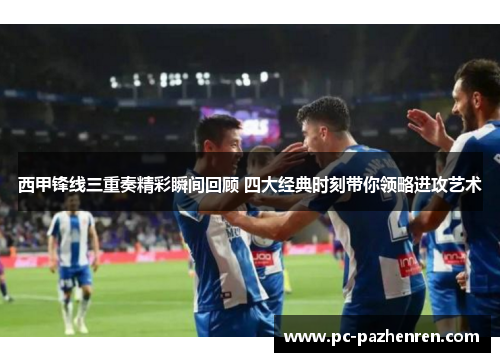 西甲锋线三重奏精彩瞬间回顾 四大经典时刻带你领略进攻艺术